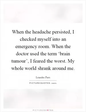 When the headache persisted, I checked myself into an emergency room. When the doctor used the term ‘brain tumour’, I feared the worst. My whole world shrank around me Picture Quote #1