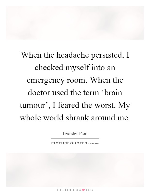 When the headache persisted, I checked myself into an emergency room. When the doctor used the term ‘brain tumour', I feared the worst. My whole world shrank around me. Picture Quote #1