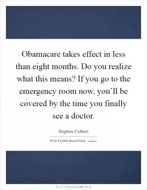 Obamacare takes effect in less than eight months. Do you realize what this means? If you go to the emergency room now, you’ll be covered by the time you finally see a doctor Picture Quote #1