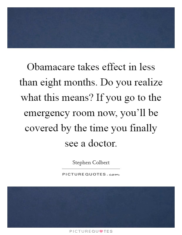 Obamacare takes effect in less than eight months. Do you realize what this means? If you go to the emergency room now, you'll be covered by the time you finally see a doctor. Picture Quote #1