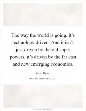 The way the world is going, it’s technology driven. And it isn’t just driven by the old super powers, it’s driven by the far east and new emerging economies Picture Quote #1