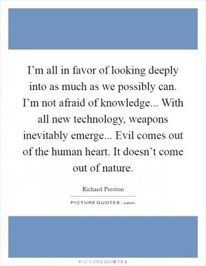 I’m all in favor of looking deeply into as much as we possibly can. I’m not afraid of knowledge... With all new technology, weapons inevitably emerge... Evil comes out of the human heart. It doesn’t come out of nature Picture Quote #1