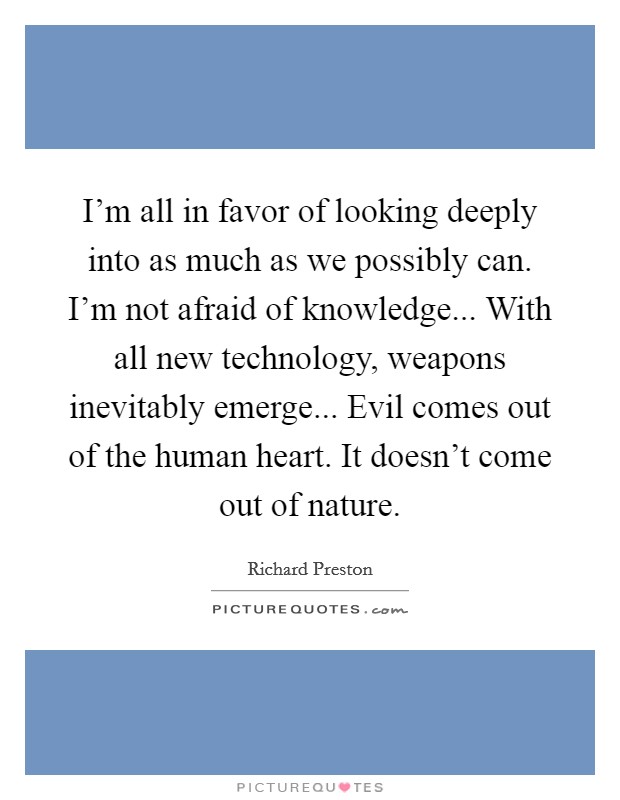 I'm all in favor of looking deeply into as much as we possibly can. I'm not afraid of knowledge... With all new technology, weapons inevitably emerge... Evil comes out of the human heart. It doesn't come out of nature. Picture Quote #1