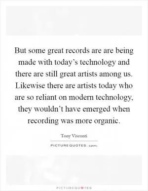 But some great records are are being made with today’s technology and there are still great artists among us. Likewise there are artists today who are so reliant on modern technology, they wouldn’t have emerged when recording was more organic Picture Quote #1