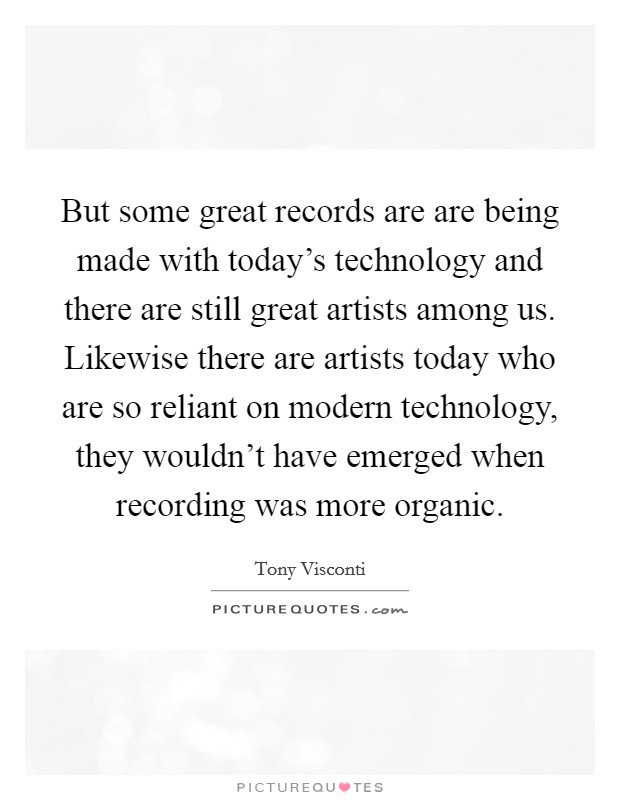 But some great records are are being made with today's technology and there are still great artists among us. Likewise there are artists today who are so reliant on modern technology, they wouldn't have emerged when recording was more organic. Picture Quote #1