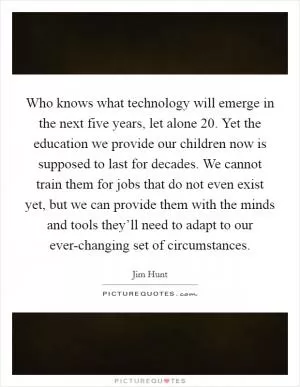 Who knows what technology will emerge in the next five years, let alone 20. Yet the education we provide our children now is supposed to last for decades. We cannot train them for jobs that do not even exist yet, but we can provide them with the minds and tools they’ll need to adapt to our ever-changing set of circumstances Picture Quote #1