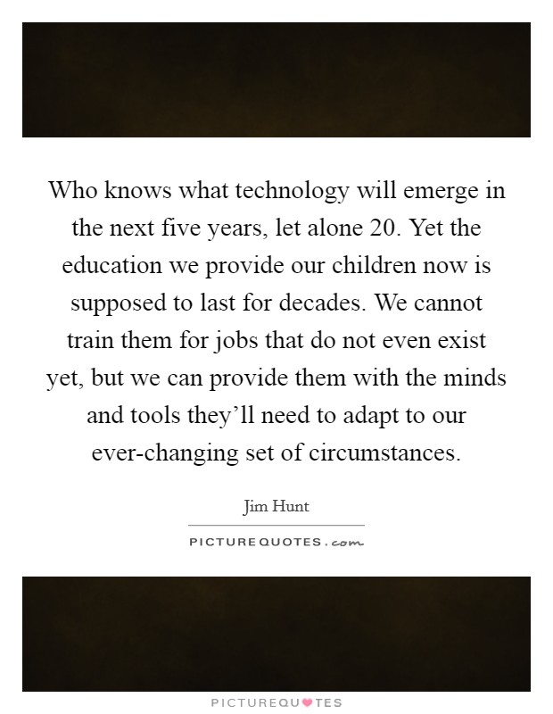 Who knows what technology will emerge in the next five years, let alone 20. Yet the education we provide our children now is supposed to last for decades. We cannot train them for jobs that do not even exist yet, but we can provide them with the minds and tools they'll need to adapt to our ever-changing set of circumstances. Picture Quote #1