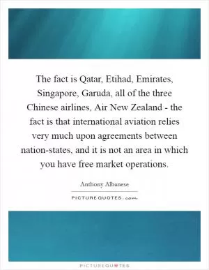 The fact is Qatar, Etihad, Emirates, Singapore, Garuda, all of the three Chinese airlines, Air New Zealand - the fact is that international aviation relies very much upon agreements between nation-states, and it is not an area in which you have free market operations Picture Quote #1