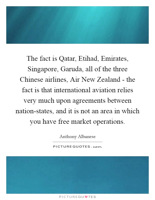 The fact is Qatar, Etihad, Emirates, Singapore, Garuda, all of the three Chinese airlines, Air New Zealand - the fact is that international aviation relies very much upon agreements between nation-states, and it is not an area in which you have free market operations. Picture Quote #1