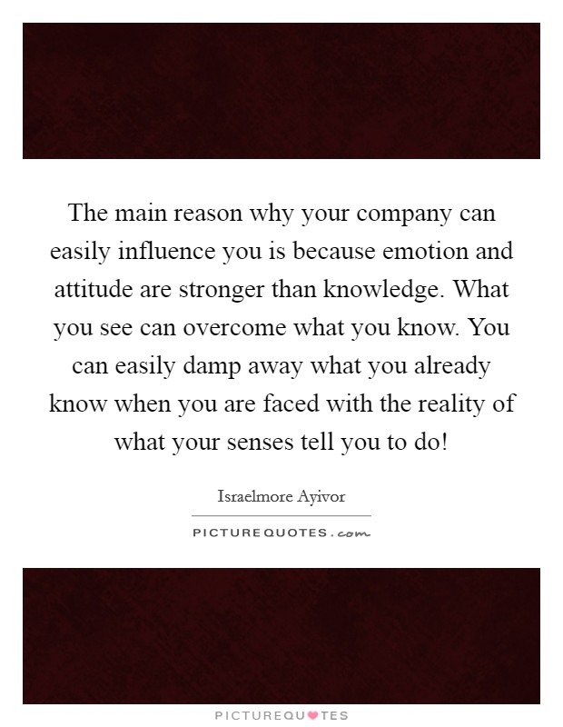 The main reason why your company can easily influence you is because emotion and attitude are stronger than knowledge. What you see can overcome what you know. You can easily damp away what you already know when you are faced with the reality of what your senses tell you to do! Picture Quote #1