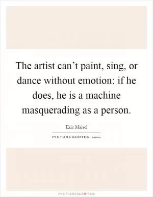 The artist can’t paint, sing, or dance without emotion: if he does, he is a machine masquerading as a person Picture Quote #1