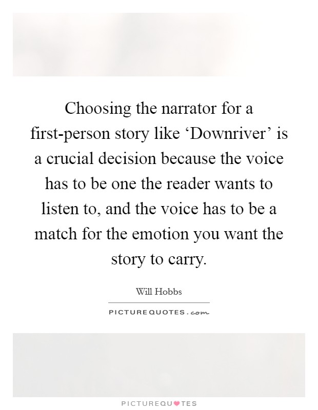 Choosing the narrator for a first-person story like ‘Downriver' is a crucial decision because the voice has to be one the reader wants to listen to, and the voice has to be a match for the emotion you want the story to carry. Picture Quote #1