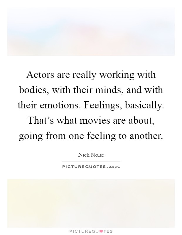 Actors are really working with bodies, with their minds, and with their emotions. Feelings, basically. That's what movies are about, going from one feeling to another. Picture Quote #1