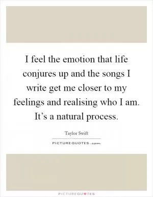 I feel the emotion that life conjures up and the songs I write get me closer to my feelings and realising who I am. It’s a natural process Picture Quote #1
