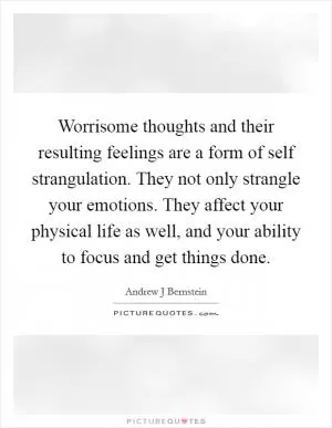 Worrisome thoughts and their resulting feelings are a form of self strangulation. They not only strangle your emotions. They affect your physical life as well, and your ability to focus and get things done Picture Quote #1