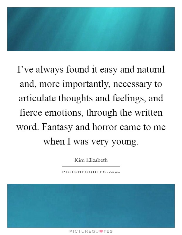 I've always found it easy and natural and, more importantly, necessary to articulate thoughts and feelings, and fierce emotions, through the written word. Fantasy and horror came to me when I was very young. Picture Quote #1