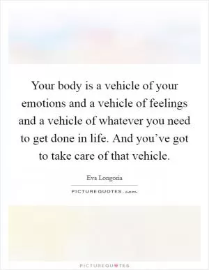 Your body is a vehicle of your emotions and a vehicle of feelings and a vehicle of whatever you need to get done in life. And you’ve got to take care of that vehicle Picture Quote #1