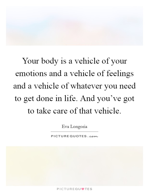 Your body is a vehicle of your emotions and a vehicle of feelings and a vehicle of whatever you need to get done in life. And you've got to take care of that vehicle. Picture Quote #1
