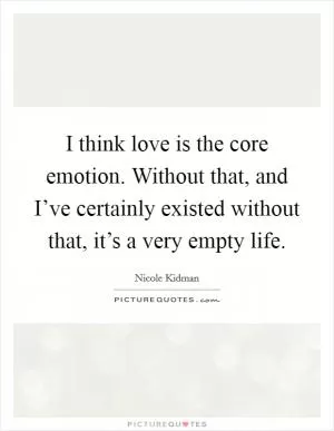 I think love is the core emotion. Without that, and I’ve certainly existed without that, it’s a very empty life Picture Quote #1