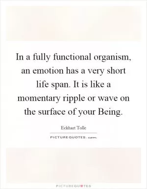 In a fully functional organism, an emotion has a very short life span. It is like a momentary ripple or wave on the surface of your Being Picture Quote #1