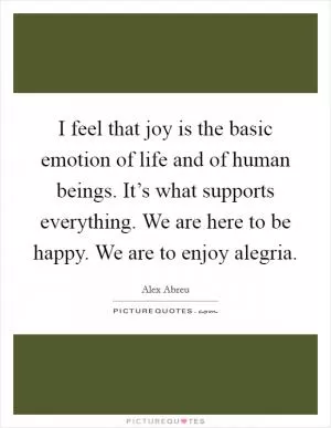 I feel that joy is the basic emotion of life and of human beings. It’s what supports everything. We are here to be happy. We are to enjoy alegria Picture Quote #1