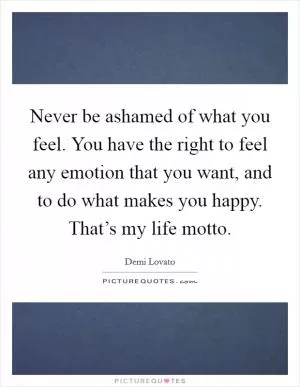 Never be ashamed of what you feel. You have the right to feel any emotion that you want, and to do what makes you happy. That’s my life motto Picture Quote #1