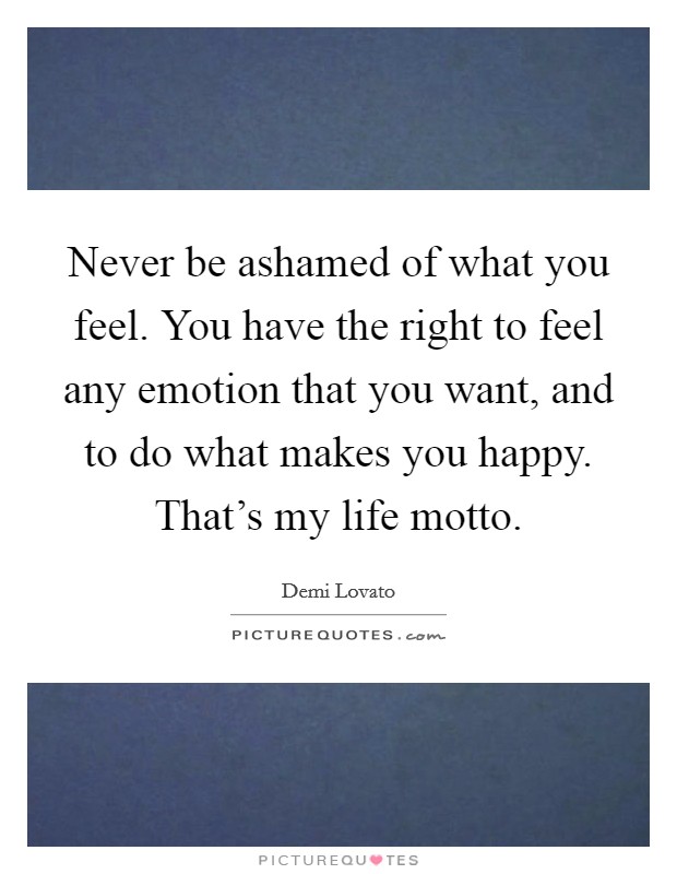 Never be ashamed of what you feel. You have the right to feel any emotion that you want, and to do what makes you happy. That's my life motto. Picture Quote #1