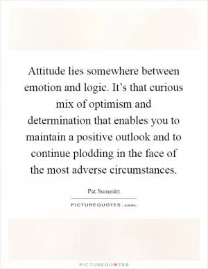 Attitude lies somewhere between emotion and logic. It’s that curious mix of optimism and determination that enables you to maintain a positive outlook and to continue plodding in the face of the most adverse circumstances Picture Quote #1