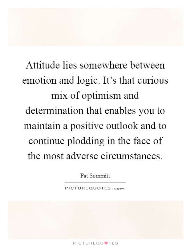 Attitude lies somewhere between emotion and logic. It's that curious mix of optimism and determination that enables you to maintain a positive outlook and to continue plodding in the face of the most adverse circumstances. Picture Quote #1