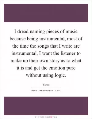 I dread naming pieces of music because being instrumental, most of the time the songs that I write are instrumental, I want the listener to make up their own story as to what it is and get the emotion pure without using logic Picture Quote #1