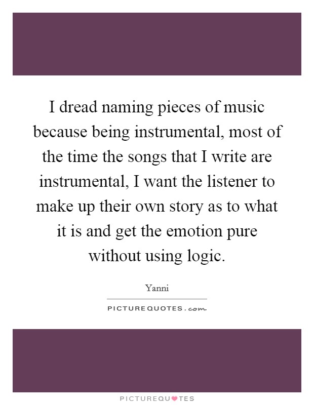 I dread naming pieces of music because being instrumental, most of the time the songs that I write are instrumental, I want the listener to make up their own story as to what it is and get the emotion pure without using logic. Picture Quote #1