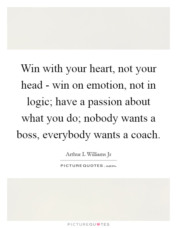 Win with your heart, not your head - win on emotion, not in logic; have a passion about what you do; nobody wants a boss, everybody wants a coach. Picture Quote #1