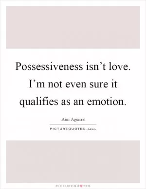 Possessiveness isn’t love. I’m not even sure it qualifies as an emotion Picture Quote #1
