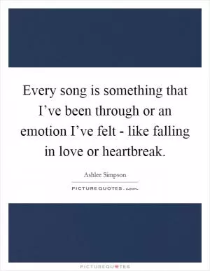 Every song is something that I’ve been through or an emotion I’ve felt - like falling in love or heartbreak Picture Quote #1