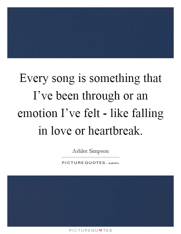 Every song is something that I've been through or an emotion I've felt - like falling in love or heartbreak. Picture Quote #1