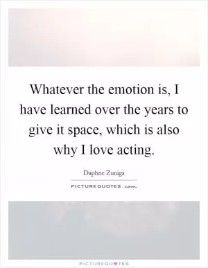 Whatever the emotion is, I have learned over the years to give it space, which is also why I love acting Picture Quote #1