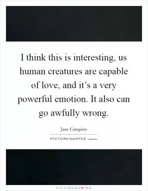 I think this is interesting, us human creatures are capable of love, and it’s a very powerful emotion. It also can go awfully wrong Picture Quote #1