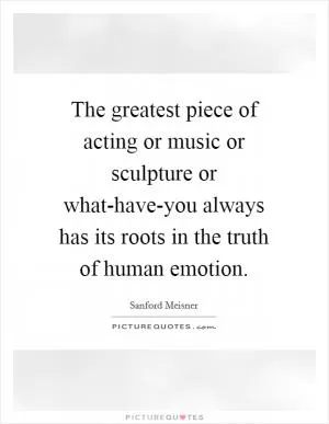 The greatest piece of acting or music or sculpture or what-have-you always has its roots in the truth of human emotion Picture Quote #1