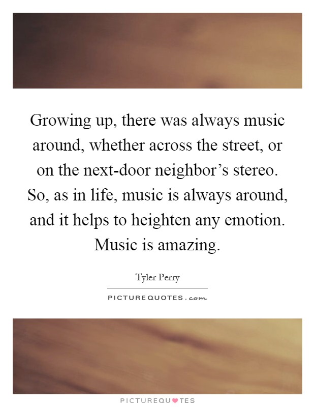 Growing up, there was always music around, whether across the street, or on the next-door neighbor's stereo. So, as in life, music is always around, and it helps to heighten any emotion. Music is amazing. Picture Quote #1