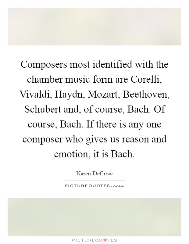 Composers most identified with the chamber music form are Corelli, Vivaldi, Haydn, Mozart, Beethoven, Schubert and, of course, Bach. Of course, Bach. If there is any one composer who gives us reason and emotion, it is Bach. Picture Quote #1