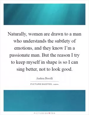 Naturally, women are drawn to a man who understands the subtlety of emotions, and they know I’m a passionate man. But the reason I try to keep myself in shape is so I can sing better, not to look good Picture Quote #1