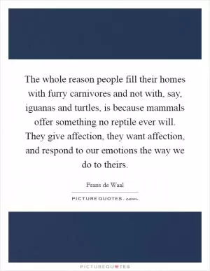 The whole reason people fill their homes with furry carnivores and not with, say, iguanas and turtles, is because mammals offer something no reptile ever will. They give affection, they want affection, and respond to our emotions the way we do to theirs Picture Quote #1