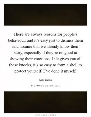 There are always reasons for people’s behaviour, and it’s easy just to dismiss them and assume that we already know their story, especially if they’re no good at showing their emotions. Life gives you all these knocks, it’s so easy to form a shell to protect yourself. I’ve done it myself Picture Quote #1