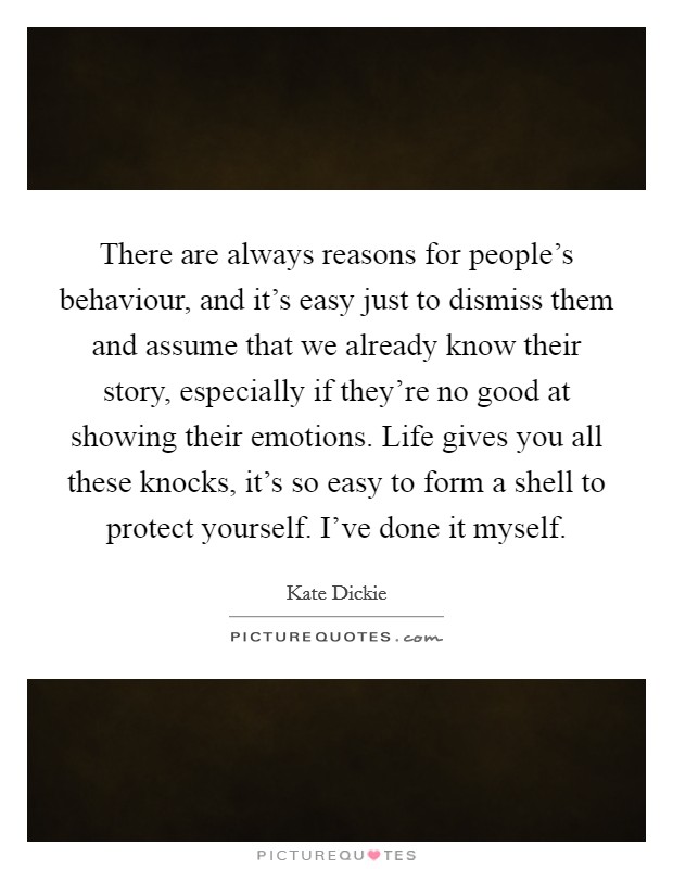 There are always reasons for people's behaviour, and it's easy just to dismiss them and assume that we already know their story, especially if they're no good at showing their emotions. Life gives you all these knocks, it's so easy to form a shell to protect yourself. I've done it myself. Picture Quote #1