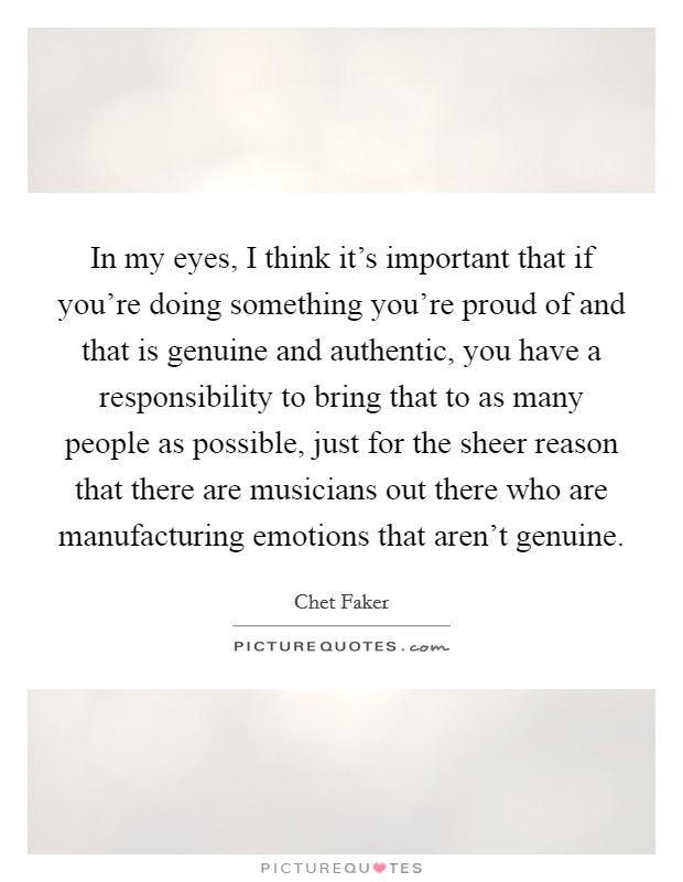 In my eyes, I think it's important that if you're doing something you're proud of and that is genuine and authentic, you have a responsibility to bring that to as many people as possible, just for the sheer reason that there are musicians out there who are manufacturing emotions that aren't genuine. Picture Quote #1