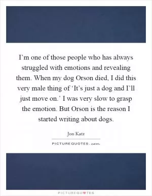 I’m one of those people who has always struggled with emotions and revealing them. When my dog Orson died, I did this very male thing of ‘It’s just a dog and I’ll just move on.’ I was very slow to grasp the emotion. But Orson is the reason I started writing about dogs Picture Quote #1