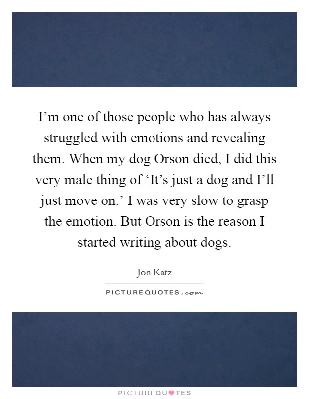 I'm one of those people who has always struggled with emotions and revealing them. When my dog Orson died, I did this very male thing of ‘It's just a dog and I'll just move on.' I was very slow to grasp the emotion. But Orson is the reason I started writing about dogs. Picture Quote #1