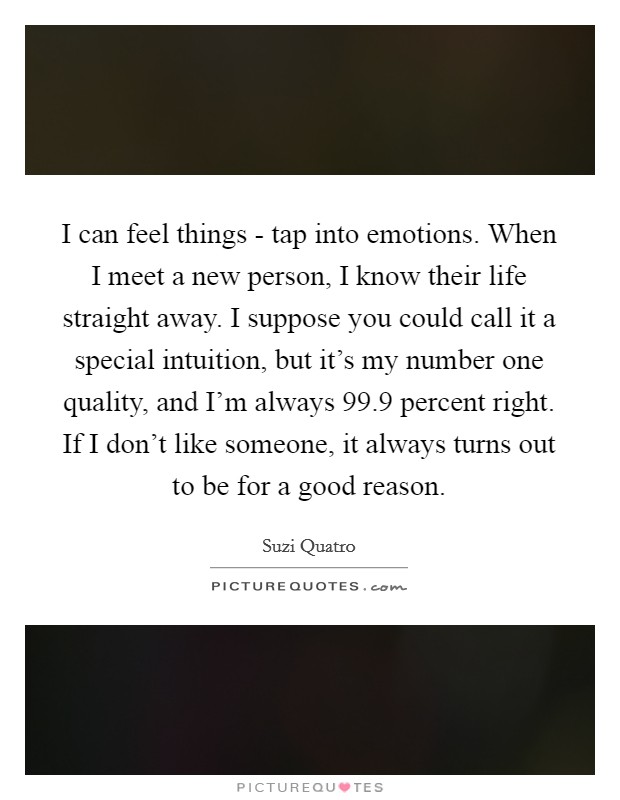 I can feel things - tap into emotions. When I meet a new person, I know their life straight away. I suppose you could call it a special intuition, but it's my number one quality, and I'm always 99.9 percent right. If I don't like someone, it always turns out to be for a good reason. Picture Quote #1