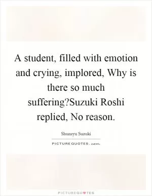 A student, filled with emotion and crying, implored, Why is there so much suffering?Suzuki Roshi replied, No reason Picture Quote #1