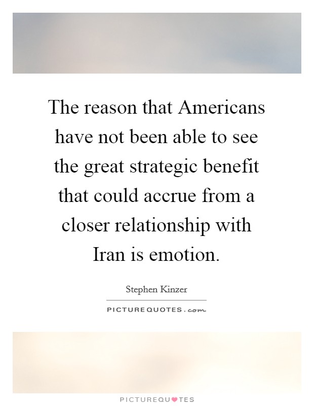 The reason that Americans have not been able to see the great strategic benefit that could accrue from a closer relationship with Iran is emotion. Picture Quote #1